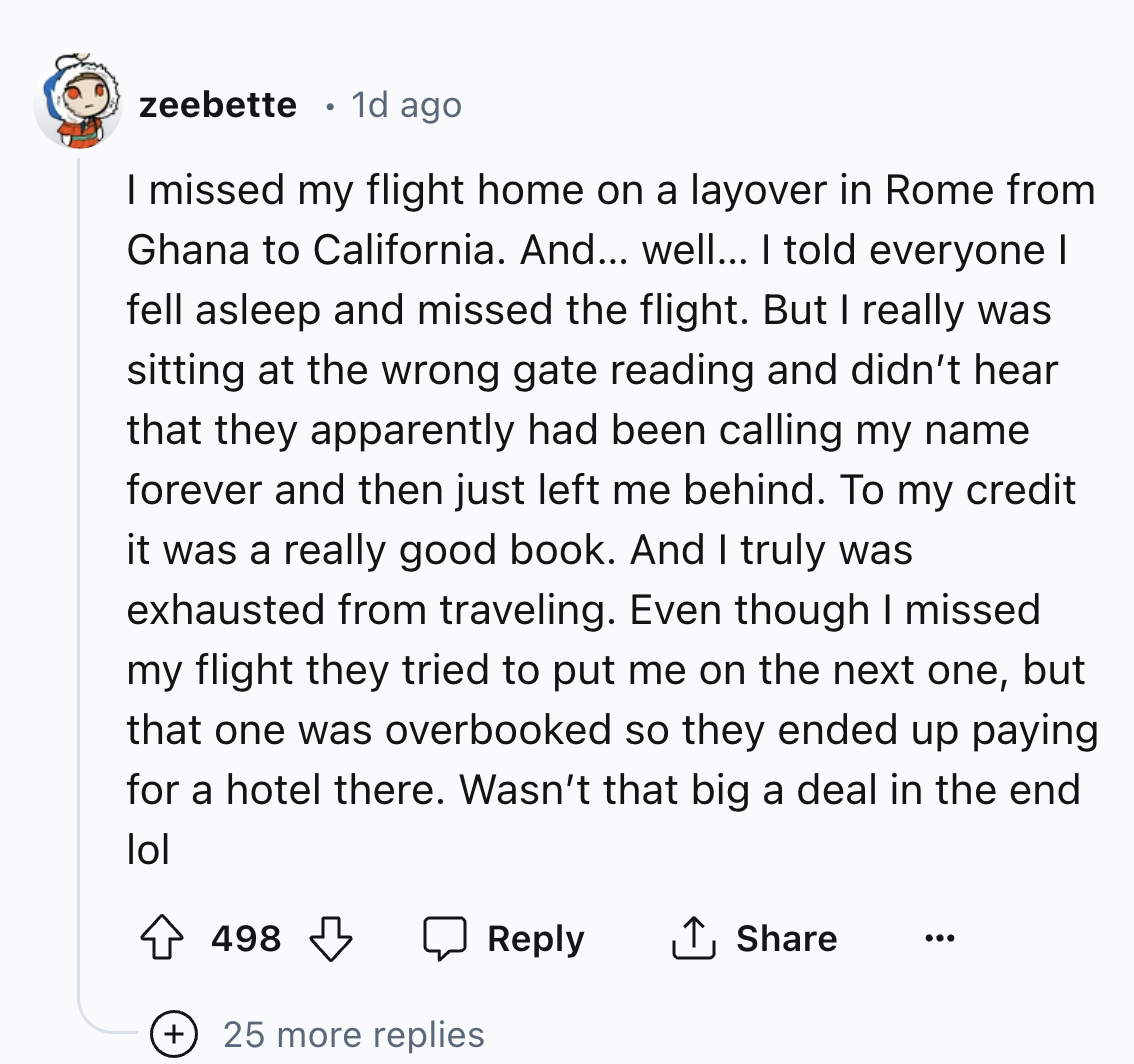 screenshot - zeebette 1d ago I missed my flight home on a layover in Rome from Ghana to California. And... well... I told everyone I fell asleep and missed the flight. But I really was sitting at the wrong gate reading and didn't hear that they apparently